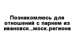 Познакомлюсь для отношений с парнем из ивановск.,моск.региона